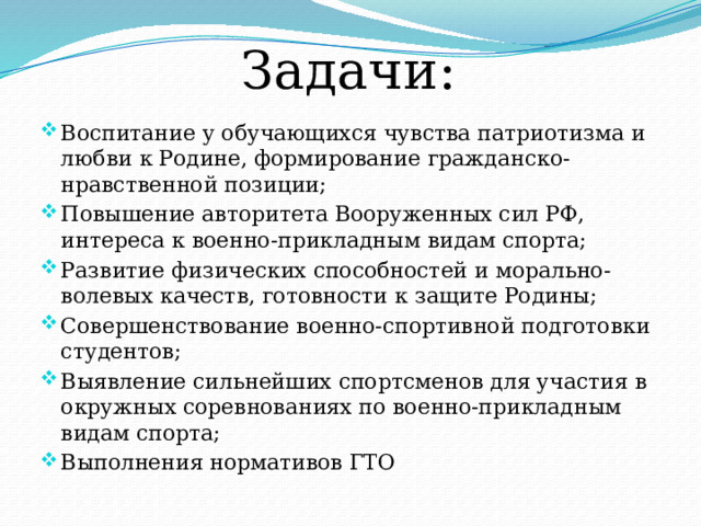 Задачи: Воспитание у обучающихся чувства патриотизма и любви к Родине, формирование гражданско-нравственной позиции; Повышение авторитета Вооруженных сил РФ, интереса к военно-прикладным видам спорта; Развитие физических способностей и морально-волевых качеств, готовности к защите Родины; Совершенствование военно-спортивной подготовки студентов; Выявление сильнейших спортсменов для участия в окружных соревнованиях по военно-прикладным видам спорта; Выполнения нормативов ГТО  