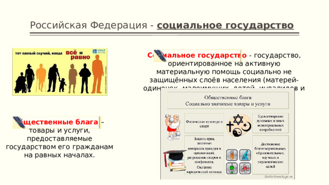 Российская Федерация - социальное государство Социальное государство  - государство, ориентированное на активную материальную помощь социально не защищённых слоёв населения (матерей-одиночек, малоимущих, детей, инвалидов и т.п.) Общественные блага – товары и услуги, предоставляемые государством его гражданам на равных началах. 