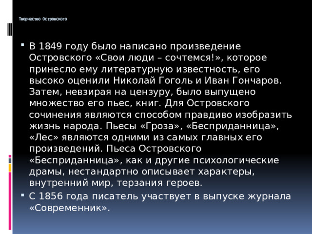  Творчество Островского   В 1849 году было написано произведение Островского «Свои люди – сочтемся!», которое принесло ему литературную известность, его высоко оценили Николай Гоголь и Иван Гончаров. Затем, невзирая на цензуру, было выпущено множество его пьес, книг. Для Островского сочинения являются способом правдиво изобразить жизнь народа. Пьесы «Гроза», «Бесприданница», «Лес» являются одними из самых главных его произведений. Пьеса Островского «Бесприданница», как и другие психологические драмы, нестандартно описывает характеры, внутренний мир, терзания героев. С 1856 года писатель участвует в выпуске журнала «Современник». 