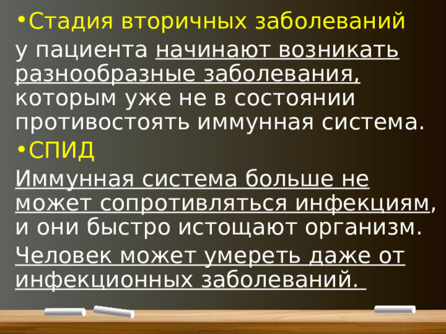 Стадия вторичных заболеваний у пациента начинают возникать разнообразные заболевания, которым уже не в состоянии противостоять иммунная система. СПИД Иммунная система больше не может сопротивляться инфекциям , и они быстро истощают организм. Человек может умереть даже от инфекционных заболеваний.  