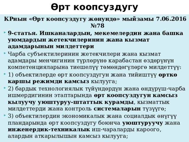 Өрт коопсуздугу КРнын «Өрт коопсуздугу жөнундө» мыйзамы 7.06.2016 №78 9-статья. Ишканалардын, мекемелердин жана башка уюмдардын жетекчилеринин жана кызмат адамдарынын милдеттери Чарба субъектилеринин жетекчилери жана кызмат адамдары менчигинин түрлөрүнө карабастан өздөрүнүн компетенцияларына тиешелүү төмөндөгүлөргө милдеттүү: 1) объектилерде өрт коопсуздугун жана тийиштүү өрткө каршы режимди камсыз кылууга; 2) бардык технологиялык түйүндөрдүн жана өндүрүш-чарба ишмердигинин этаптарында өрт коопсуздугун камсыз кылуучу уюштуруу-штаттык курамды , кызматтык милдеттерди жана контроль системаларын түзүүгө; 3) объектилердин экономикалык жана социалдык өнүгүү пландарында өрт коопсуздугу боюнча уюштуруучу жана инженердик-техникалык иш-чараларды кароого, алардын аткарылышын камсыз кылууга; 