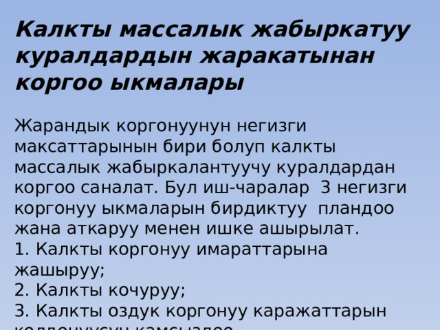 Калкты массалык жабыркатуу куралдардын жаракатынан коргоо ыкмалары Жарандык коргонуунун негизги максаттарынын бири болуп калкты массалык жабыркалантуучу куралдардан коргоо саналат. Бул иш-чаралар 3 негизги коргонуу ыкмаларын бирдиктуу пландоо жана аткаруу менен ишке ашырылат. 1. Калкты коргонуу имараттарына жашыруу; 2. Калкты кочуруу; 3. Калкты оздук коргонуу каражаттарын колдонуусун камсыздоо. 