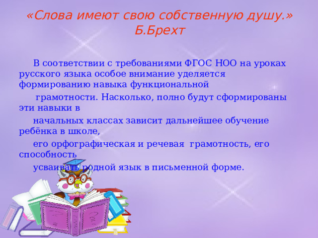 «Слова имеют свою собственную душу.»  Б.Брехт    В соответствии с требованиями ФГОС НОО на уроках русского языка особое внимание уделяется формированию навыка функциональной  грамотности. Насколько, полно будут сформированы эти навыки в  начальных классах зависит дальнейшее обучение ребёнка в школе,  его орфографическая и речевая грамотность, его способность  усваивать родной язык в письменной форме. 