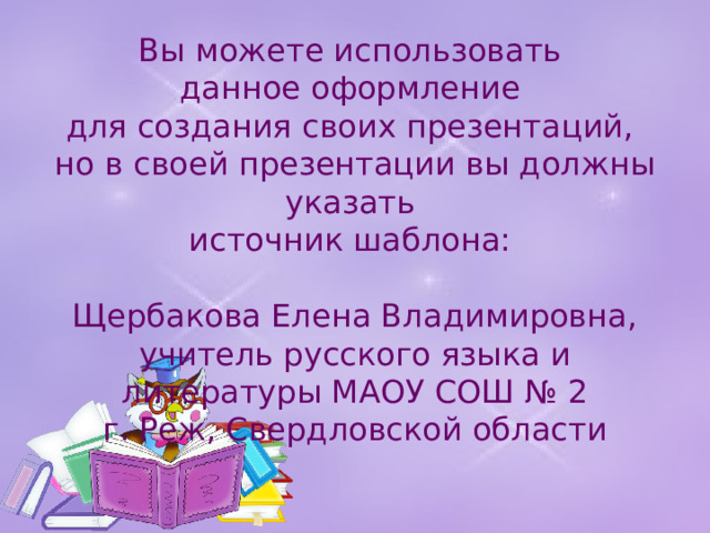Вы можете использовать данное оформление для создания своих презентаций, но в своей презентации вы должны указать источник шаблона: Щербакова Елена Владимировна, учитель русского языка и литературы МАОУ СОШ № 2 г. Реж, Свердловской области 