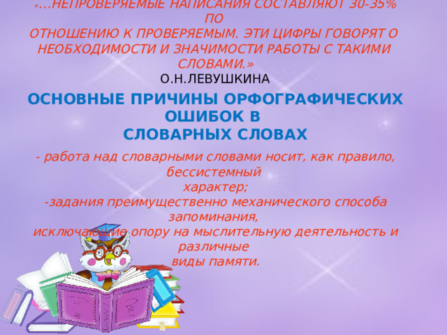« …НЕПРОВЕРЯЕМЫЕ НАПИСАНИЯ СОСТАВЛЯЮТ 30-35% ПО  ОТНОШЕНИЮ К ПРОВЕРЯЕМЫМ. ЭТИ ЦИФРЫ ГОВОРЯТ О  НЕОБХОДИМОСТИ И ЗНАЧИМОСТИ РАБОТЫ С ТАКИМИ  СЛОВАМИ.»  О.Н.ЛЕВУШКИНА   ОСНОВНЫЕ ПРИЧИНЫ ОРФОГРАФИЧЕСКИХ ОШИБОК В  СЛОВАРНЫХ СЛОВАХ   - работа над словарными словами носит, как правило, бессистемный  характер;  -задания преимущественно механического способа запоминания,  исключающие опору на мыслительную деятельность и различные  виды памяти.   