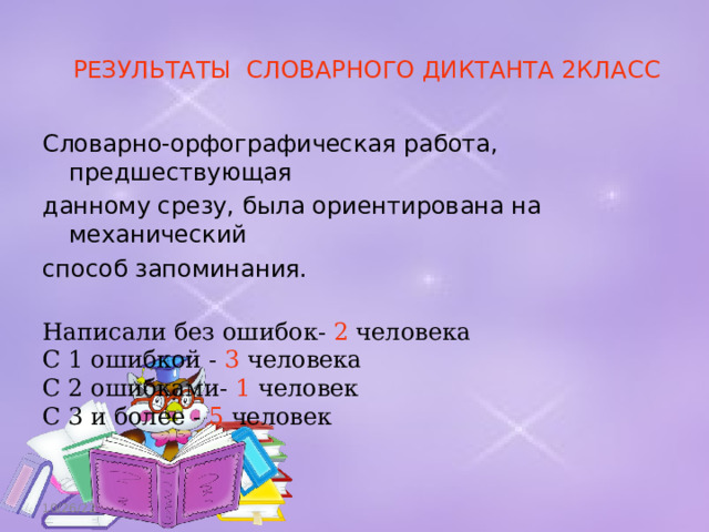 РЕЗУЛЬТАТЫ СЛОВАРНОГО ДИКТАНТА 2КЛАСС Словарно-орфографическая работа, предшествующая данному срезу, была ориентирована на механический способ запоминания. Написали без ошибок- 2 человека С 1 ошибкой - 3 человека С 2 ошибками- 1 че ловек С 3 и более - 5 человек 10/26/22 