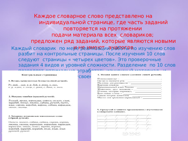 Каждое словарное слово представлено на индивидуальной странице, где часть заданий повторяется на протяжении  подачи материала всех словариков;  предложен ряд заданий, которые являются новыми и не имеют аналогов   Каждый словарик по мере реализации работы по изучению слов разбит на контрольные страницы. После изучения 10 слов следуют страницы « четырех цветов». Это проверочные задания 4 видов и уровней сложности. Разделение по 10 слов позволяет оптимально отработать изученный материал и провести диагностику усвоения словаря. 10/26/22 