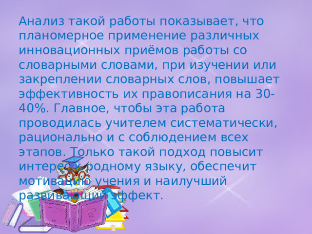 Анализ такой работы показывает, что планомерное применение различных инновационных приёмов работы со словарными словами, при изучении или закреплении словарных слов, повышает эффективность их правописания на 30-40%. Главное, чтобы эта работа проводилась учителем систематически, рационально и с соблюдением всех этапов. Только такой подход повысит интерес к родному языку, обеспечит мотивацию учения и наилучший развивающий эффект. 10/26/22 
