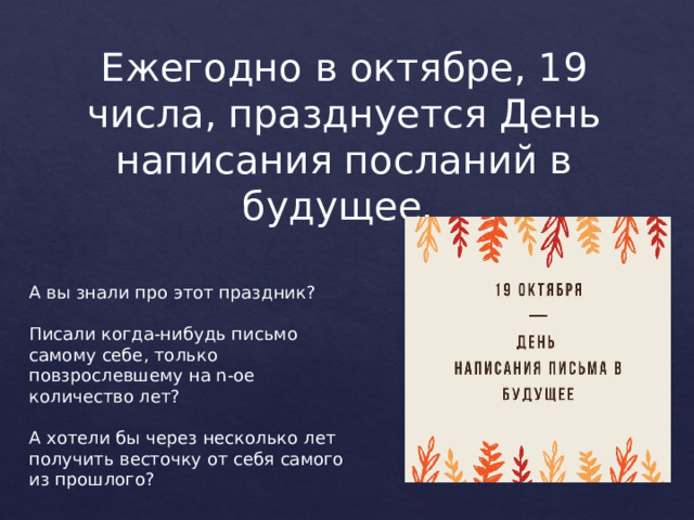 Ежегодно в октябре, 19 числа, празднуется День написания посланий в будущее. А вы знали про этот праздник? Писали когда-нибудь письмо самому себе, только повзрослевшему на n-ое количество лет? А хотели бы через несколько лет получить весточку от себя самого из прошлого? 