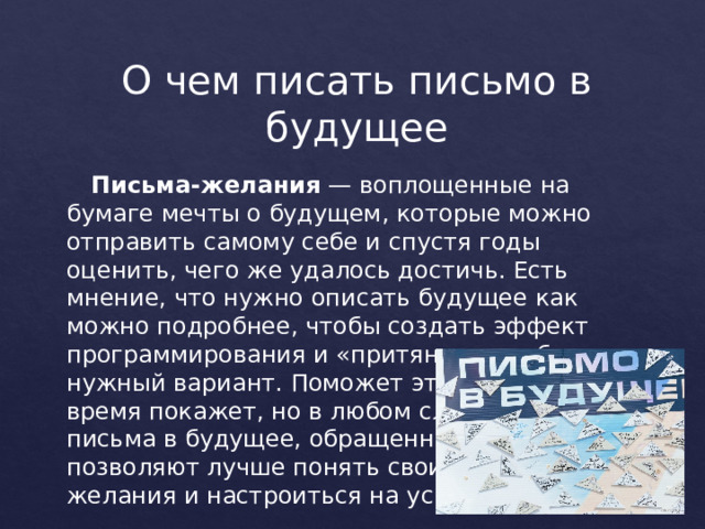 О чем писать письмо в будущее   Письма-желания  — воплощенные на бумаге мечты о будущем, которые можно отправить самому себе и спустя годы оценить, чего же удалось достичь. Есть мнение, что нужно описать будущее как можно подробнее, чтобы создать эффект программирования и «притянуть к себе» нужный вариант. Поможет это или нет — время покажет, но в любом случае такие письма в будущее, обращенные к Вселенной, позволяют лучше понять свои желания и настроиться на успех. 