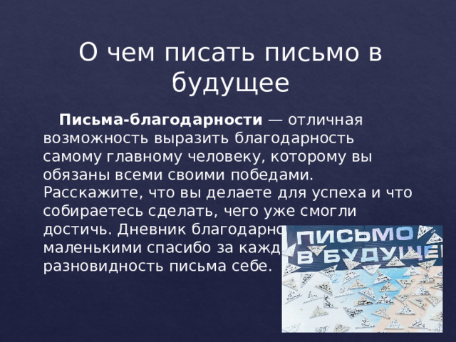 О чем писать письмо в будущее   Письма-благодарности  — отличная возможность выразить благодарность самому главному человеку, которому вы обязаны всеми своими победами. Расскажите, что вы делаете для успеха и что собираетесь сделать, чего уже смогли достичь. Дневник благодарности с маленькими спасибо за каждый день — тоже разновидность письма себе. 