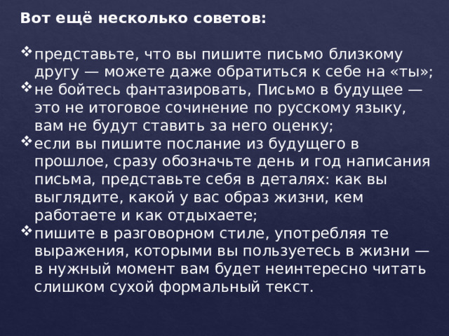 Вот ещё несколько советов: представьте, что вы пишите письмо близкому другу — можете даже обратиться к себе на «ты»; не бойтесь фантазировать, Письмо в будущее — это не итоговое сочинение по русскому языку, вам не будут ставить за него оценку; если вы пишите послание из будущего в прошлое, сразу обозначьте день и год написания письма, представьте себя в деталях: как вы выглядите, какой у вас образ жизни, кем работаете и как отдыхаете; пишите в разговорном стиле, употребляя те выражения, которыми вы пользуетесь в жизни — в нужный момент вам будет неинтересно читать слишком сухой формальный текст. 