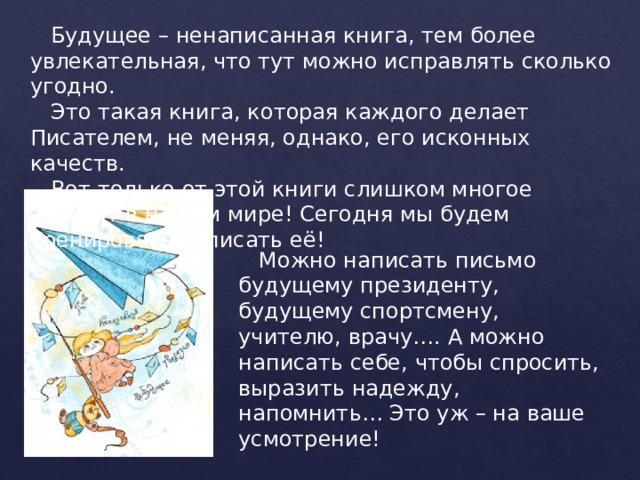  Будущее – ненаписанная книга, тем более увлекательная, что тут можно исправлять сколько угодно.  Это такая книга, которая каждого делает Писателем, не меняя, однако, его исконных качеств.  Вот только от этой книги слишком многое зависит в нашем мире! Сегодня мы будем тренироваться писать её!  Можно написать письмо будущему президенту, будущему спортсмену, учителю, врачу…. А можно написать себе, чтобы спросить, выразить надежду, напомнить… Это уж – на ваше усмотрение! 