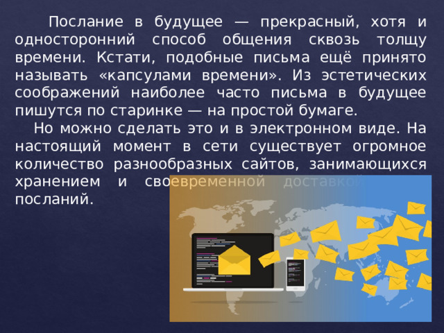  Послание в будущее — прекрасный, хотя и односторонний способ общения сквозь толщу времени. Кстати, подобные письма ещё принято называть «капсулами времени». Из эстетических соображений наиболее часто письма в будущее пишутся по старинке — на простой бумаге.  Но можно сделать это и в электронном виде. На настоящий момент в сети существует огромное количество разнообразных сайтов, занимающихся хранением и своевременной доставкой таких посланий. 