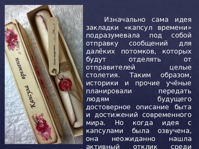  Изначально сама идея закладки «капсул времени» подразумевала под собой отправку сообщений для далёких потомков, которых будут отделять от отправителей целые столетия. Таким образом, историки и прочие учёные планировали передать людям будущего достоверное описание быта и достижений современного мира. Но когда идея с капсулами была озвучена, она неожиданно нашла активный отклик среди широких масс населения. 