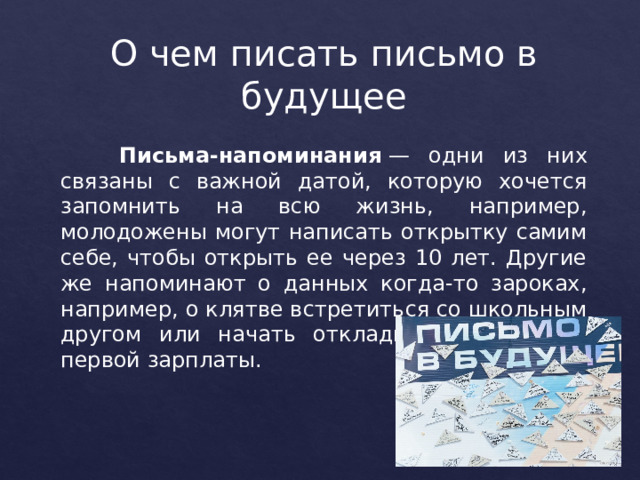 О чем писать письмо в будущее   Письма-напоминания  — одни из них связаны с важной датой, которую хочется запомнить на всю жизнь, например, молодожены могут написать открытку самим себе, чтобы открыть ее через 10 лет. Другие же напоминают о данных когда-то зароках, например, о клятве встретиться со школьным другом или начать откладывать деньги с первой зарплаты. 