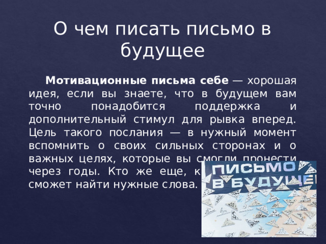 О чем писать письмо в будущее   Мотивационные письма себе  — хорошая идея, если вы знаете, что в будущем вам точно понадобится поддержка и дополнительный стимул для рывка вперед. Цель такого послания — в нужный момент вспомнить о своих сильных сторонах и о важных целях, которые вы смогли пронести через годы. Кто же еще, как не вы сами, сможет найти нужные слова. 