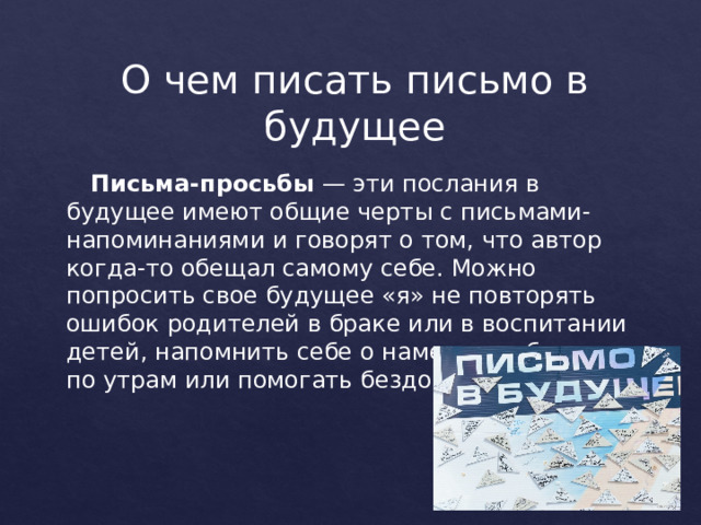 О чем писать письмо в будущее   Письма-просьбы  — эти послания в будущее имеют общие черты с письмами-напоминаниями и говорят о том, что автор когда-то обещал самому себе. Можно попросить свое будущее «я» не повторять ошибок родителей в браке или в воспитании детей, напомнить себе о намерении бегать по утрам или помогать бездомных животным. 