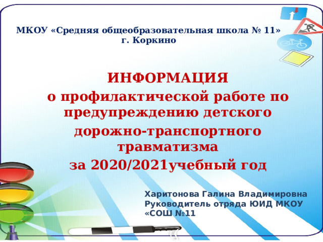 МКОУ «Средняя общеобразовательная школа № 11»  г. Коркино ИНФОРМАЦИЯ о профилактической работе по предупреждению детского дорожно-транспортного травматизма за 2020/2021учебный год  Харитонова Галина Владимировна Руководитель отряда ЮИД МКОУ «СОШ №11 