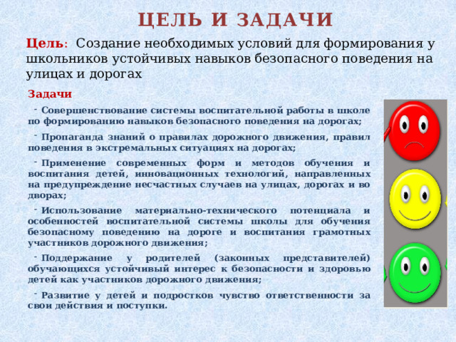 ЦЕЛЬ И ЗАДАЧИ Цель : Создание необходимых условий для формирования у школьников устойчивых навыков безопасного поведения на улицах и дорогах Задачи Совершенствование системы воспитательной работы в школе по формированию навыков безопасного поведения на дорогах; Пропаганда знаний о правилах дорожного движения, правил поведения в экстремальных ситуациях на дорогах; Применение современных форм и методов обучения и воспитания детей, инновационных технологий, направленных на предупреждение несчастных случаев на улицах, дорогах и во дворах; Использование материально-технического потенциала и особенностей воспитательной системы школы для обучения безопасному поведению на дороге и воспитания грамотных участников дорожного движения; Поддержание у родителей (законных представителей) обучающихся устойчивый интерес к безопасности и здоровью детей как участников дорожного движения; Развитие у детей и подростков чувство ответственности за свои действия и поступки.  