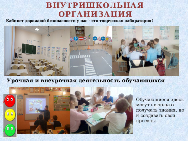 ВНУТРИШКОЛЬНАЯ ОРГАНИЗАЦИЯ Кабинет дорожной безопасности у нас - это творческая лаборатория! Урочная и внеурочная деятельность обучающихся Обучающиеся здесь могут не только получать знания, но и создавать свои проекты 