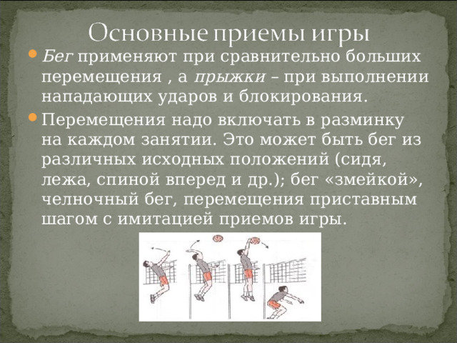 Бег применяют при сравнительно больших перемещения , а прыжки – при выполнении нападающих ударов и блокирования. Перемещения надо включать в разминку на каждом занятии. Это может быть бег из различных исходных положений (сидя, лежа, спиной вперед и др.); бег «змейкой», челночный бег, перемещения приставным шагом с имитацией приемов игры.  