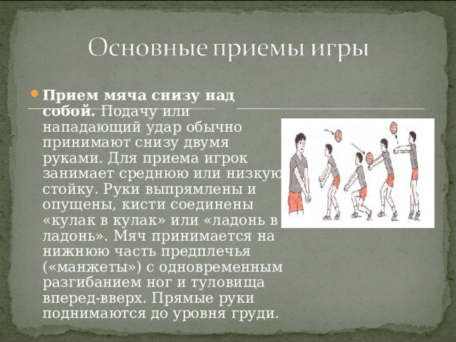 Прием мяча снизу над собой. Подачу или нападающий удар обычно принимают снизу двумя руками. Для приема игрок занимает среднюю или низкую стойку. Руки выпрямлены и опущены, кисти соединены «кулак в кулак» или «ладонь в ладонь». Мяч принимается на нижнюю часть предплечья («манжеты») с одновременным разгибанием ног и туловища вперед-вверх. Прямые руки поднимаются до уровня груди. 