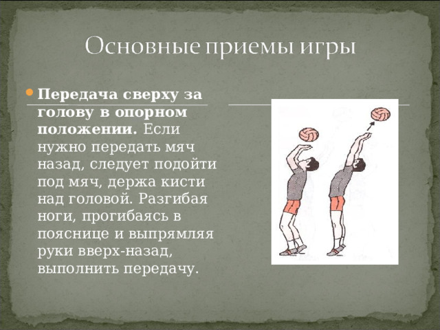 Передача сверху за голову в опорном положении. Если нужно передать мяч назад, следует подойти под мяч, держа кисти над головой. Разгибая ноги, прогибаясь в пояснице и выпрямляя руки вверх-назад, выполнить передачу. 