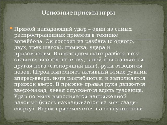 Прямой нападающий удар – один из самых распространенных приемов в технике волейбола. Он состоит из разбега (с одного, двух, трех шагов), прыжка, удара и приземления. В последнем шаге разбега нога ставится вперед на пятку, к ней приставляется другая нога (стопорящий шаг), руки отводятся назад. Игрок выполняет активный взмах руками вперед-вверх, ноги разгибаются, и выполняется прыжок вверх. В прыжке правая рука движется вверх-назад, левая опускается вдоль туловища. Удар по мячу выполняется напряженной ладонью (кисть накладывается на мяч сзади-сверху). Игрок приземляется на согнутые ноги. 