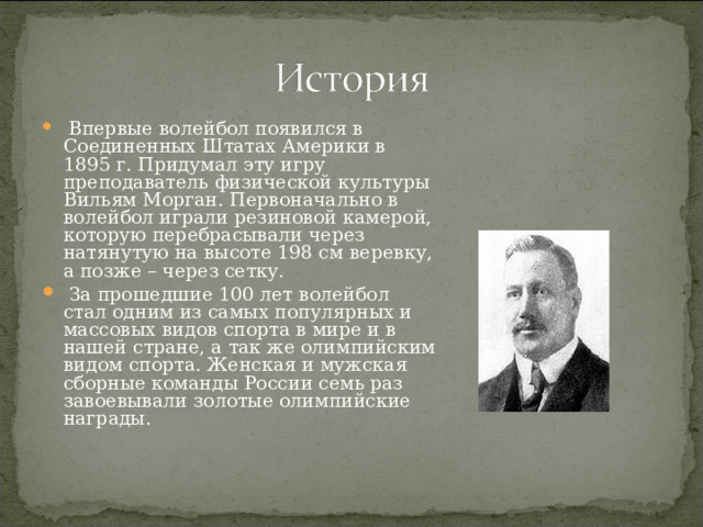  Впервые волейбол появился в Соединенных Штатах Америки в 1895 г. Придумал эту игру преподаватель физической культуры Вильям Морган. Первоначально в волейбол играли резиновой камерой, которую перебрасывали через натянутую на высоте 198 см веревку, а позже – через сетку.  За прошедшие 100 лет волейбол стал одним из самых популярных и массовых видов спорта в мире и в нашей стране, а так же олимпийским видом спорта. Женская и мужская сборные команды России семь раз завоевывали золотые олимпийские награды. 