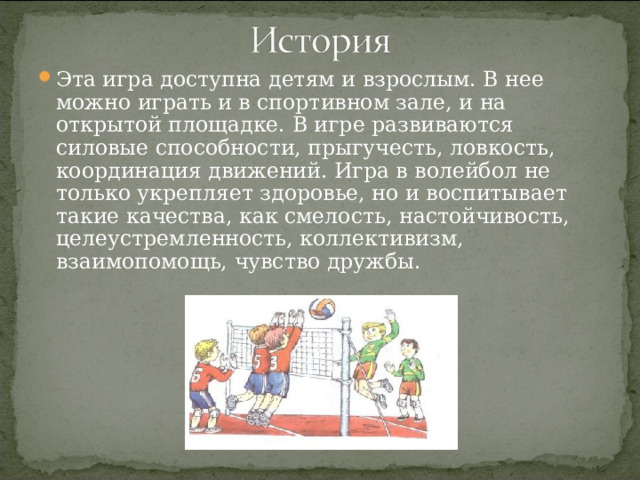 Эта игра доступна детям и взрослым. В нее можно играть и в спортивном зале, и на открытой площадке. В игре развиваются силовые способности, прыгучесть, ловкость, координация движений. Игра в волейбол не только укрепляет здоровье, но и воспитывает такие качества, как смелость, настойчивость, целеустремленность, коллективизм, взаимопомощь, чувство дружбы. 