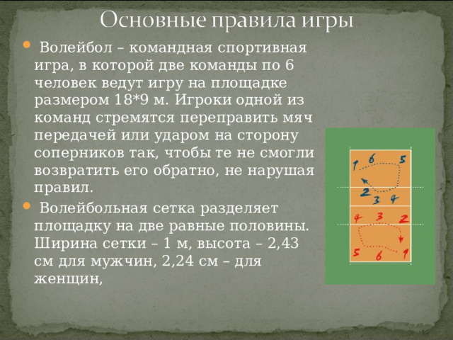  Волейбол – командная спортивная игра, в которой две команды по 6 человек ведут игру на площадке размером 18*9 м. Игроки одной из команд стремятся переправить мяч передачей или ударом на сторону соперников так, чтобы те не смогли возвратить его обратно, не нарушая правил.  Волейбольная сетка разделяет площадку на две равные половины. Ширина сетки – 1 м, высота – 2,43 см для мужчин, 2,24 см – для женщин,  