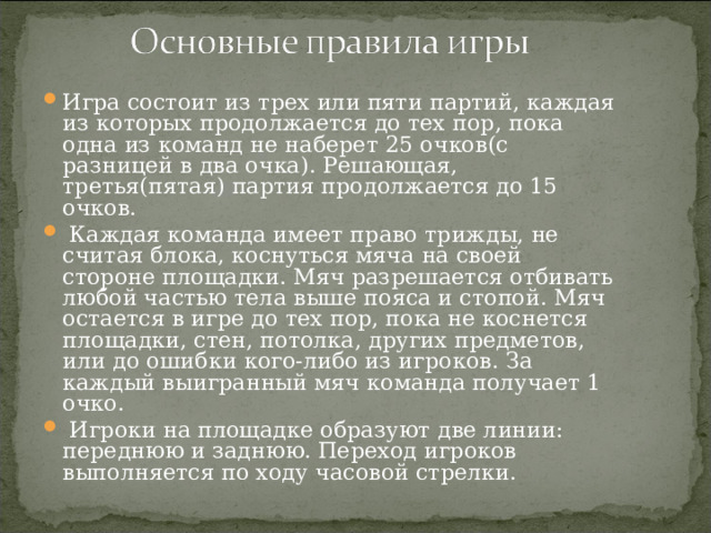 Игра состоит из трех или пяти партий, каждая из которых продолжается до тех пор, пока одна из команд не наберет 25 очков(с разницей в два очка). Решающая, третья(пятая) партия продолжается до 15 очков.  Каждая команда имеет право трижды, не считая блока, коснуться мяча на своей стороне площадки. Мяч разрешается отбивать любой частью тела выше пояса и стопой. Мяч остается в игре до тех пор, пока не коснется площадки, стен, потолка, других предметов, или до ошибки кого-либо из игроков. За каждый выигранный мяч команда получает 1 очко.  Игроки на площадке образуют две линии: переднюю и заднюю. Переход игроков выполняется по ходу часовой стрелки.  