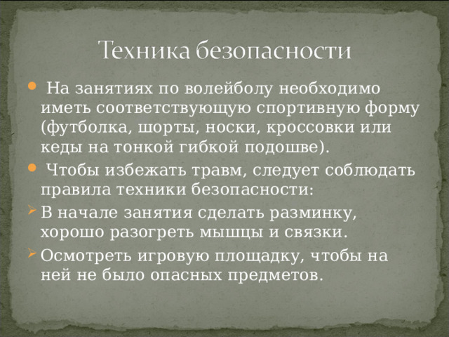  На занятиях по волейболу необходимо иметь соответствующую спортивную форму (футболка, шорты, носки, кроссовки или кеды на тонкой гибкой подошве).  Чтобы избежать травм, следует соблюдать правила техники безопасности: В начале занятия сделать разминку, хорошо разогреть мышцы и связки. Осмотреть игровую площадку, чтобы на ней не было опасных предметов. 