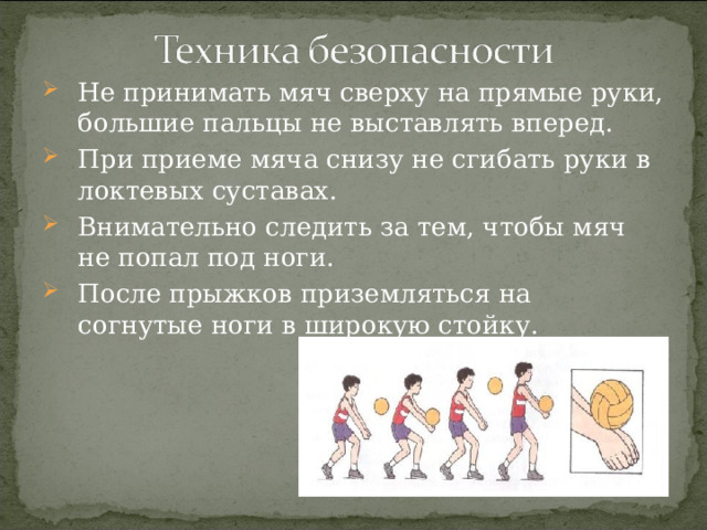 Не принимать мяч сверху на прямые руки, большие пальцы не выставлять вперед. При приеме мяча снизу не сгибать руки в локтевых суставах. Внимательно следить за тем, чтобы мяч не попал под ноги. После прыжков приземляться на согнутые ноги в широкую стойку. 