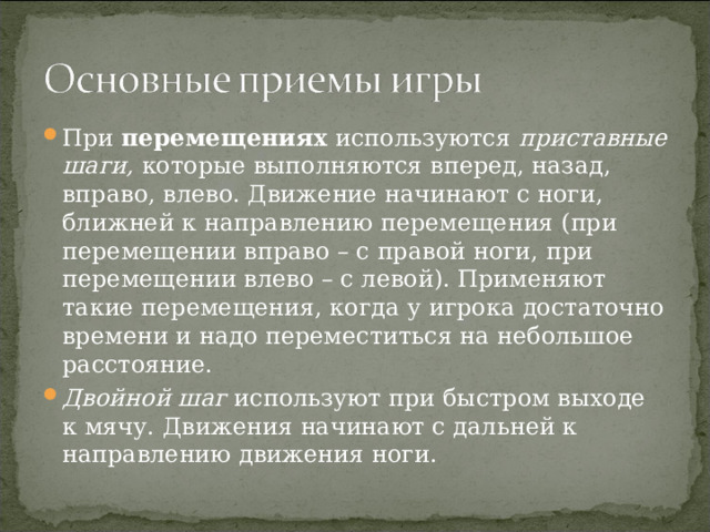 При перемещениях используются приставные шаги, которые выполняются вперед, назад, вправо, влево. Движение начинают с ноги, ближней к направлению перемещения (при перемещении вправо – с правой ноги, при перемещении влево – с левой). Применяют такие перемещения, когда у игрока достаточно времени и надо переместиться на небольшое расстояние. Двойной шаг используют при быстром выходе к мячу. Движения начинают с дальней к направлению движения ноги. 