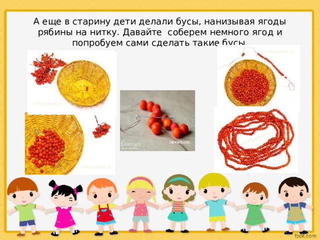 А еще в старину дети делали бусы, нанизывая ягоды рябины на нитку. Давайте соберем немного ягод и попробуем сами сделать такие бусы. 