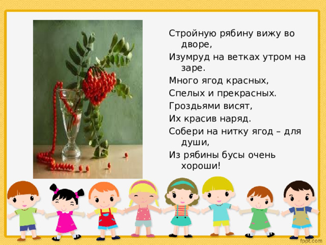 Стройную рябину вижу во дворе, Изумруд на ветках утром на заре. Много ягод красных, Спелых и прекрасных. Гроздьями висят, Их красив наряд. Собери на нитку ягод – для души, Из рябины бусы очень хороши! 