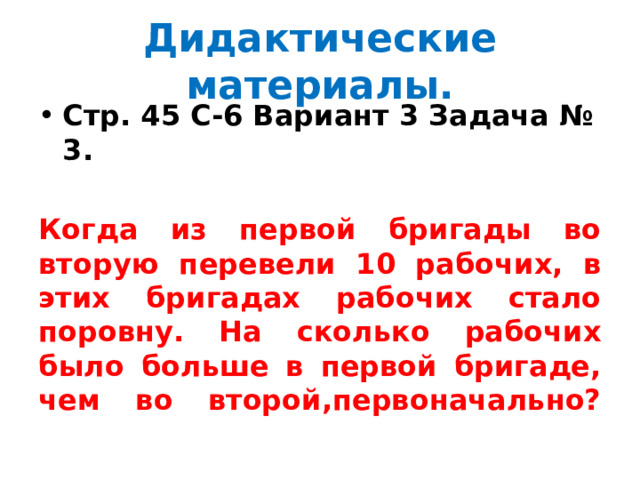 Дидактические материалы. Стр. 45 С-6 Вариант 3 Задача № 3.  Когда из первой бригады во вторую перевели 10 рабочих, в этих бригадах рабочих стало поровну. На сколько рабочих было больше в первой бригаде, чем во второй,первоначально?   