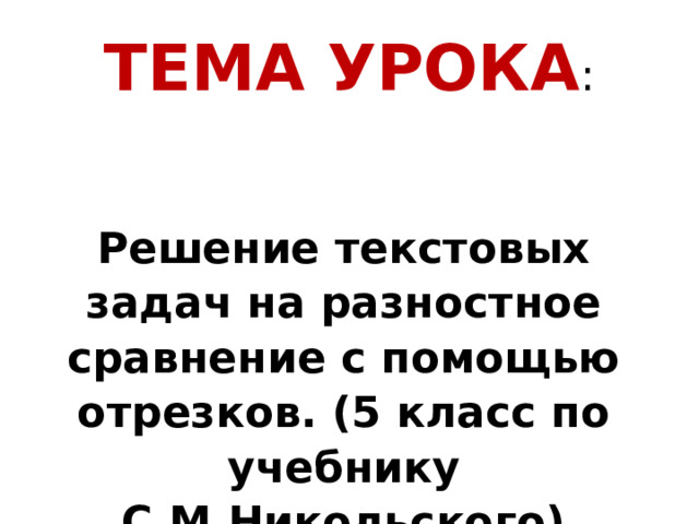 ТЕМА УРОКА : Решение текстовых задач на разностное сравнение с помощью отрезков. (5 класс по учебнику С.М.Никольского) 
