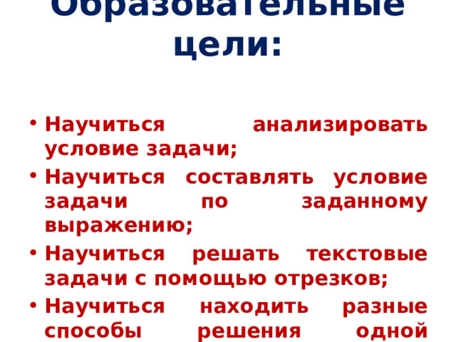 Образовательные цели:   Научиться анализировать условие задачи; Научиться составлять условие задачи по заданному выражению; Научиться решать текстовые задачи с помощью отрезков; Научиться находить разные способы решения одной задачи. 