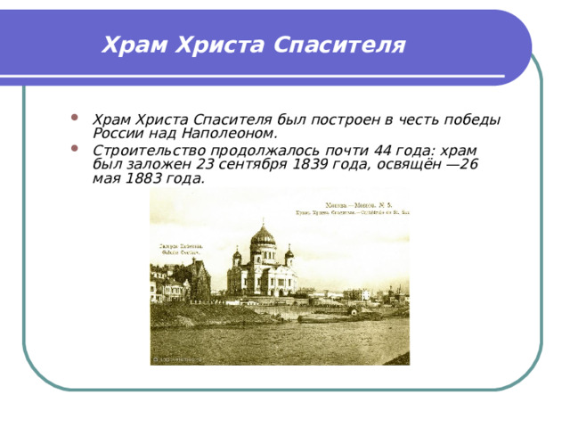 Храм Христа Спасителя   Храм Христа Спасителя был построен в честь победы России над Наполеоном. Строительство продолжалось почти 44 года: храм был заложен 23 сентября 1839 года, освящён —26 мая 1883 года.  