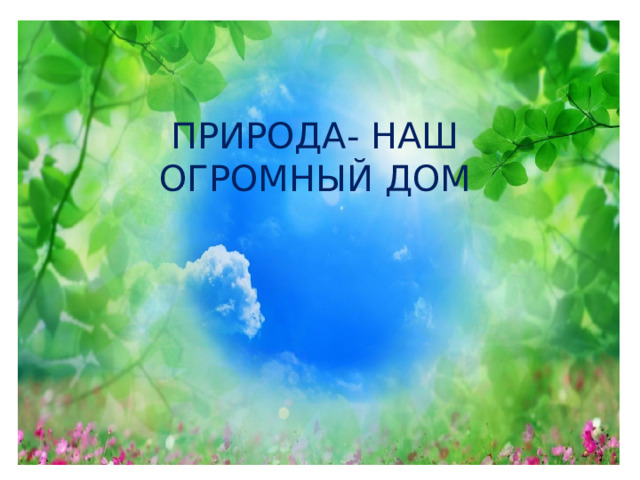 ПРИРОДА- НАШ ОГРОМНЫЙ ДОМ 