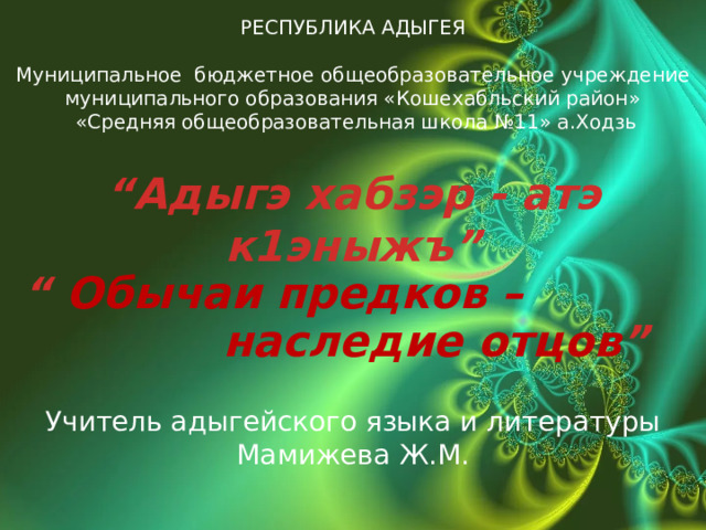 РЕСПУБЛИКА АДЫГЕЯ  Муниципальное бюджетное общеобразовательное учреждение муниципального образования «Кошехабльский район»  «Средняя общеобразовательная школа №11» а.Ходзь  “ Адыгэ хабзэр - атэ к1эныжъ”  “ Обычаи предков –  наследие отцов ” Учитель адыгейского языка и литературы Мамижева Ж.М.  