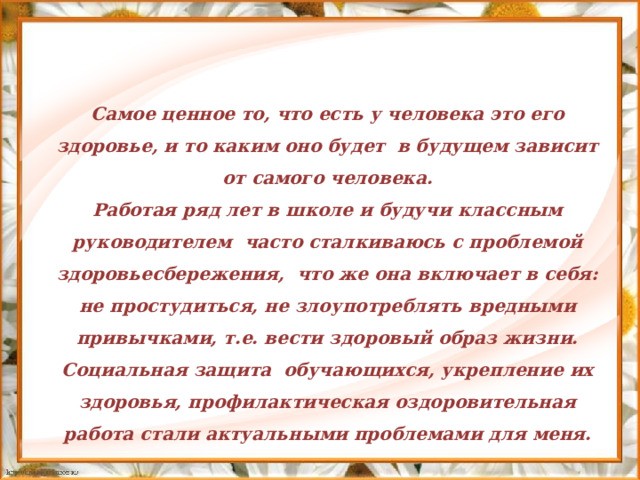   Самое ценное то, что есть у человека это его здоровье, и то каким оно будет в будущем зависит от самого человека. Работая ряд лет в школе и будучи классным руководителем часто сталкиваюсь с проблемой здоровьесбережения, что же она включает в себя: не простудиться, не злоупотреблять вредными привычками, т.е. вести здоровый образ жизни. Социальная защита обучающихся, укрепление их здоровья, профилактическая оздоровительная работа стали актуальными проблемами для меня.  