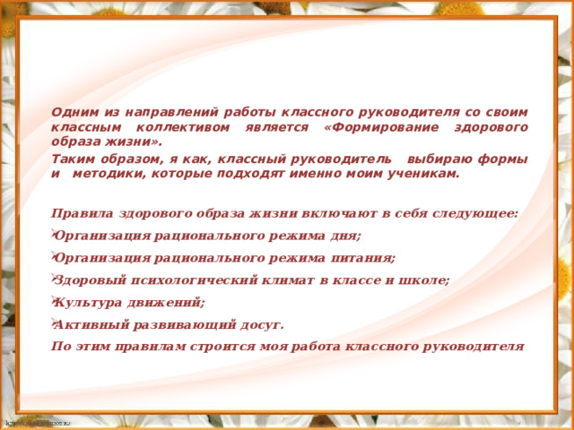 Одним из направлений работы классного руководителя со своим классным коллективом является «Формирование здорового образа жизни». Таким образом, я как, классный руководитель выбираю формы и методики, которые подходят именно моим ученикам.  Правила здорового образа жизни включают в себя следующее: Организация рационального режима дня; Организация рационального режима питания; Здоровый психологический климат в классе и школе; Культура движений; Активный развивающий досуг. По этим правилам строится моя работа классного руководителя 