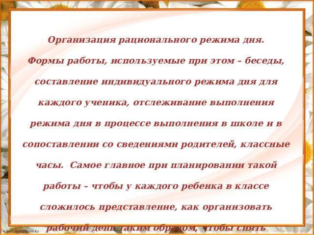 Организация рационального режима дня. Формы работы, используемые при этом – беседы, составление индивидуального режима дня для каждого ученика, отслеживание выполнения режима дня в процессе выполнения в школе и в сопоставлении со сведениями родителей, классные часы.  Самое главное при планировании такой работы – чтобы у каждого ребенка в классе сложилось представление, как организовать рабочий день таким образом, чтобы снять усталость и лишнее напряжение.         