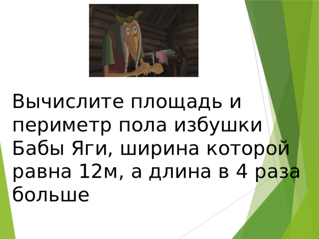 Вычислите площадь и периметр пола избушки Бабы Яги, ширина которой равна 12м, а длина в 4 раза больше 