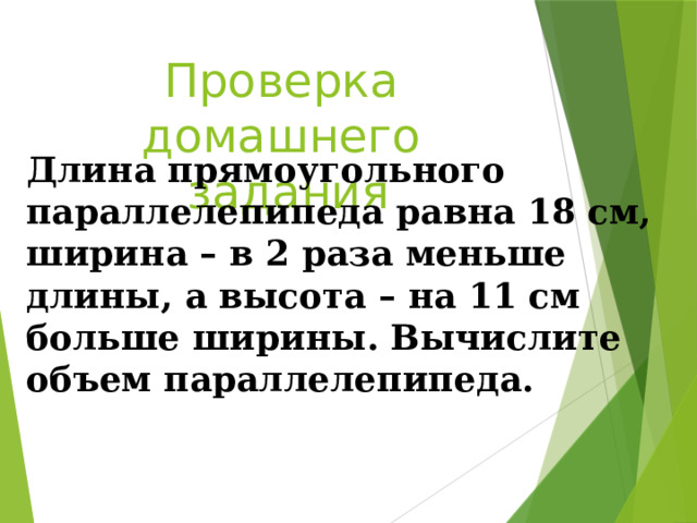 Проверка домашнего задания Длина прямоугольного параллелепипеда равна 18 см, ширина – в 2 раза меньше длины, а высота – на 11 см больше ширины. Вычислите объем параллелепипеда. 