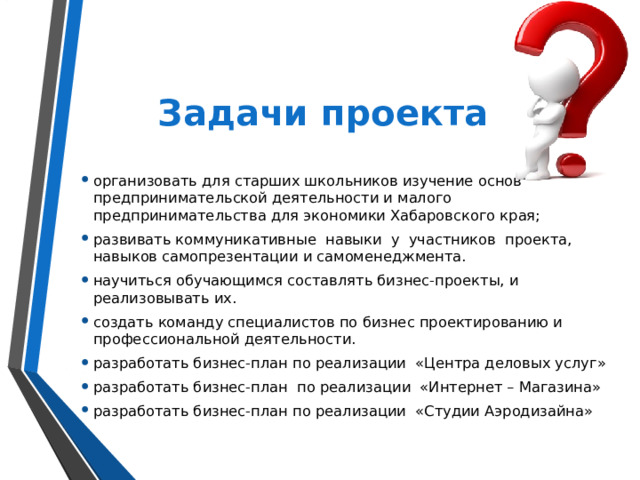 Задачи проекта организовать для старших школьников изучение основ предпринимательской деятельности и малого предпринимательства для экономики Хабаровского края; развивать коммуникативные навыки у участников проекта, навыков самопрезентации и самоменеджмента. научиться обучающимся составлять бизнес-проекты, и реализовывать их. создать команду специалистов по бизнес проектированию и профессиональной деятельности. разработать бизнес-план по реализации «Центра деловых услуг» разработать бизнес-план по реализации «Интернет – Магазина» разработать бизнес-план по реализации «Студии Аэродизайна» 